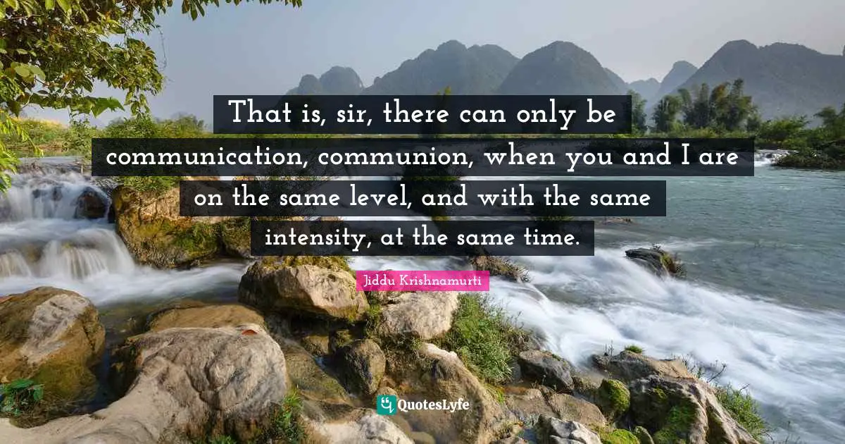 That is, sir, there can only be communication, communion, when you and I are on the same level, and with the same intensity, at the same time.