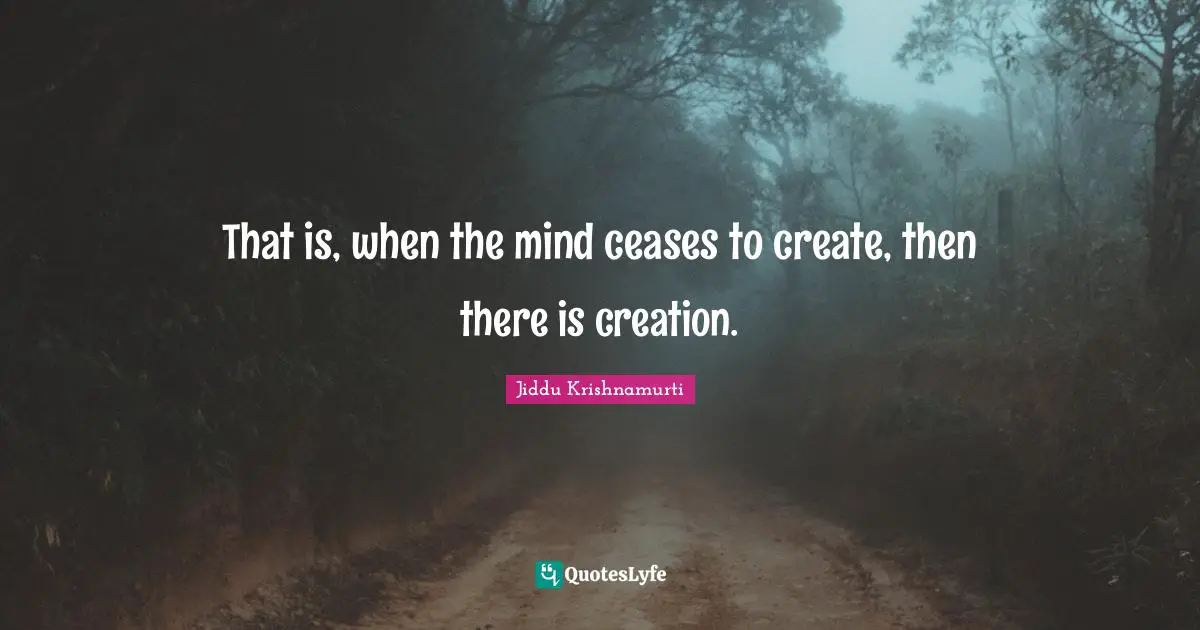 That is, when the mind ceases to create, then there is creation.