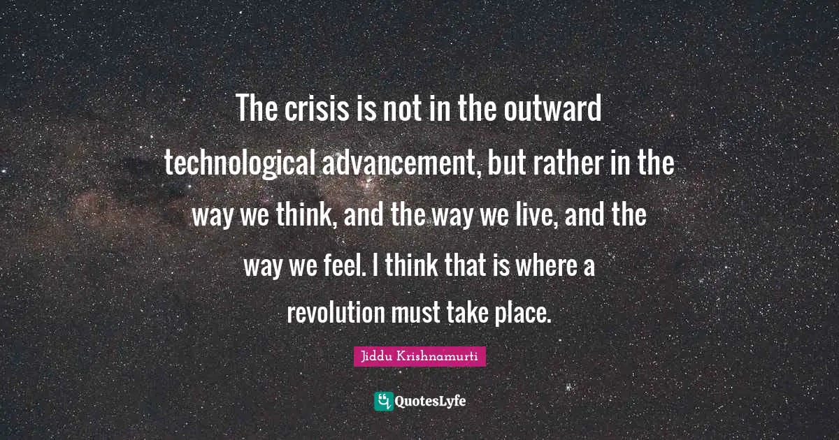 The crisis is not in the outward technological advancement, but rather in the way we think, and the way we live, and the way we feel. I think that is where a revolution must take place.
