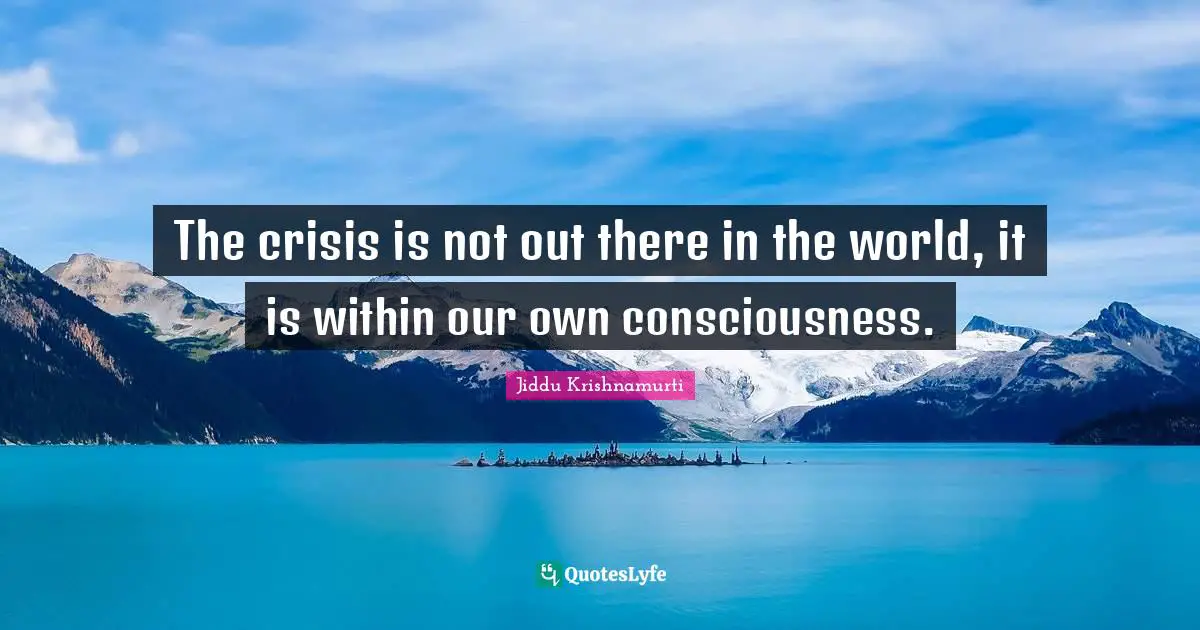 The crisis is not out there in the world, it is within our own consciousness.