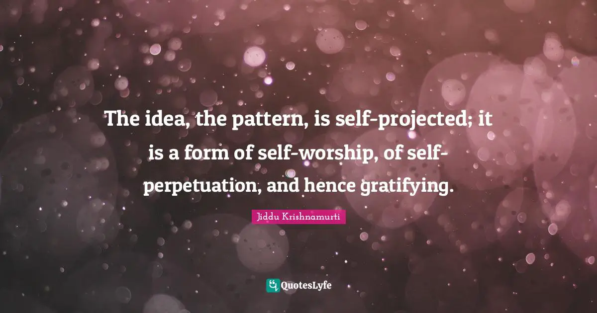 The idea, the pattern, is self-projected; it is a form of self-worship, of self-perpetuation, and hence gratifying.