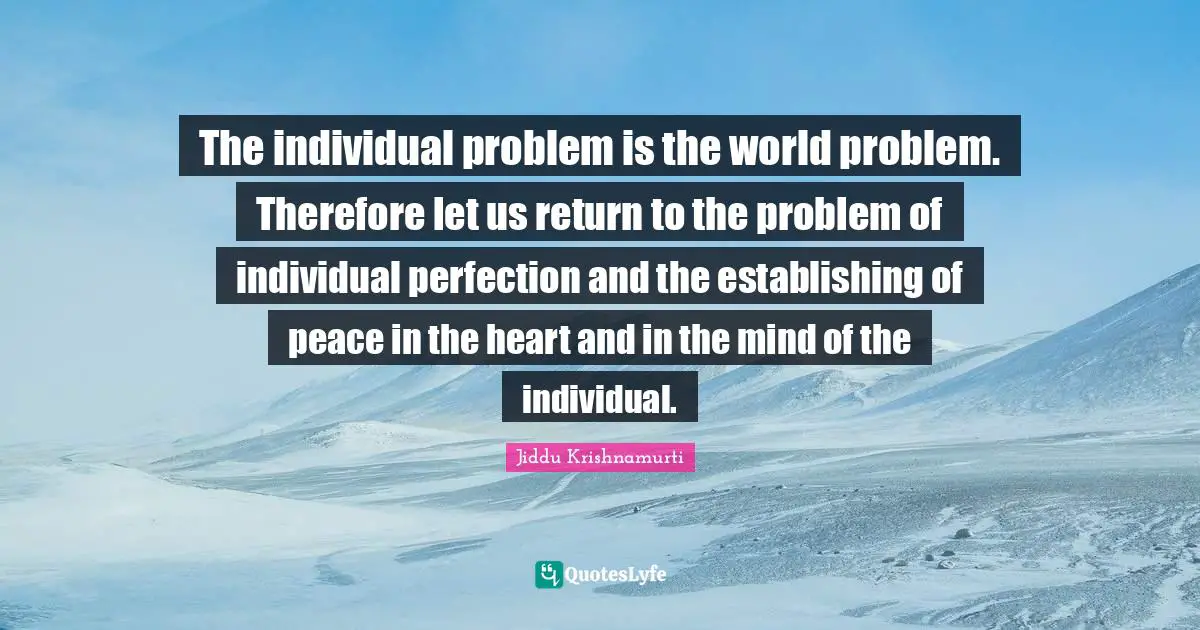 The individual problem is the world problem. Therefore let us return to the problem of individual perfection and the establishing of peace in the heart and in the mind of the individual.