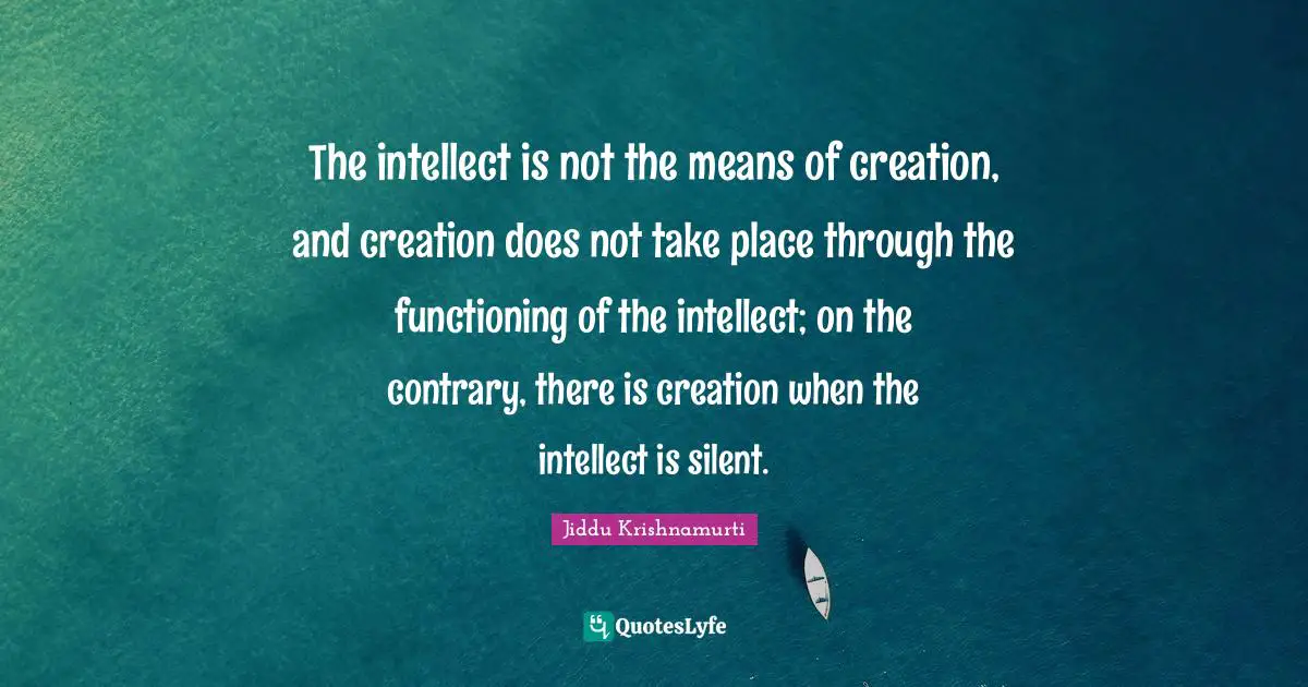 The intellect is not the means of creation, and creation does not take place through the functioning of the intellect; on the contrary, there is creation when the intellect is silent.