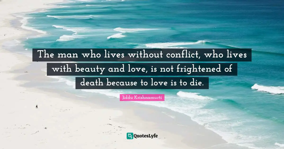 The man who lives without conflict, who lives with beauty and love, is not frightened of death because to love is to die.