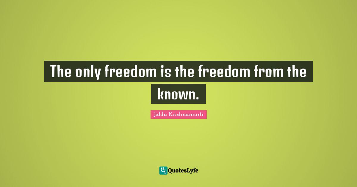 The only freedom is the freedom from the known.