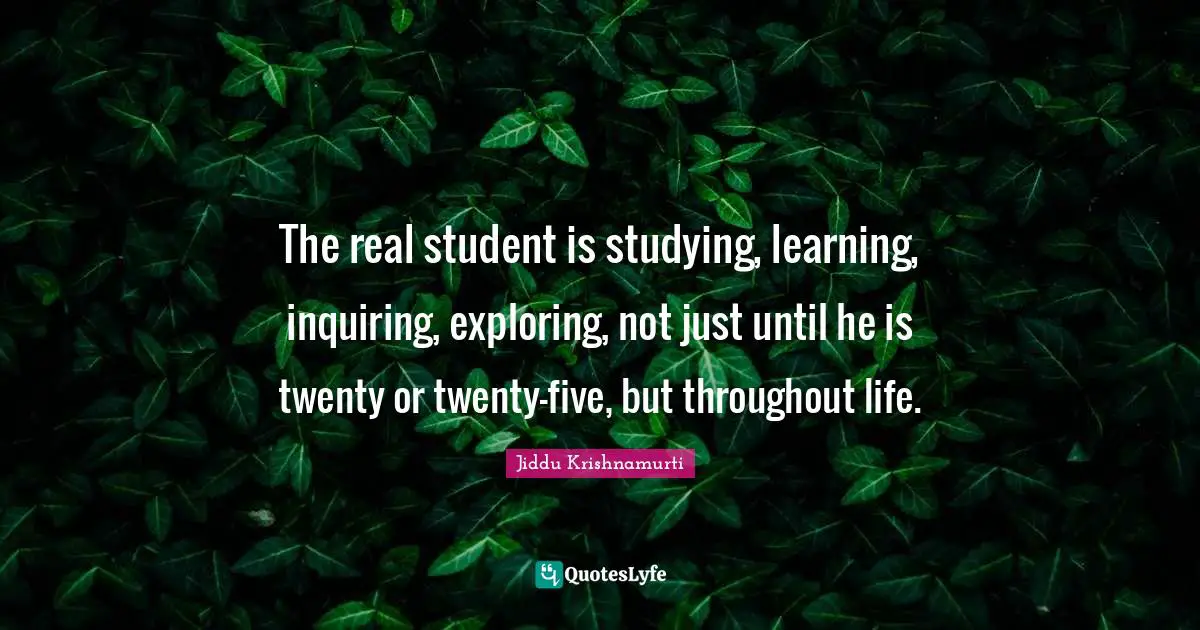 The real student is studying, learning, inquiring, exploring, not just until he is twenty or twenty-five, but throughout life.