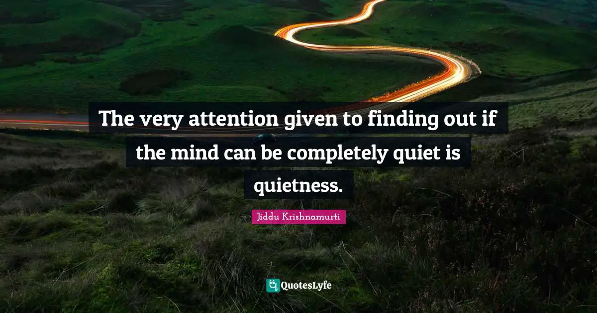 The very attention given to finding out if the mind can be completely quiet is quietness.