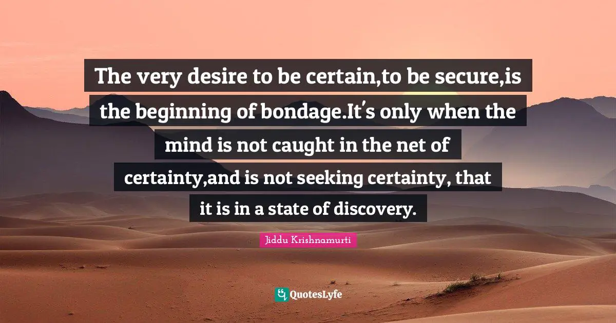 The very desire to be certain,to be secure,is the beginning of bondage.It's only when the mind is not caught in the net of certainty,and is not seeking certainty, that it is in a state of discovery.