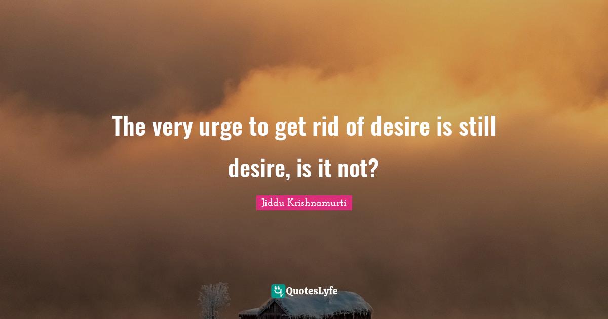 Urges Quotes: "The very urge to get rid of desire is still desire, is it not?"