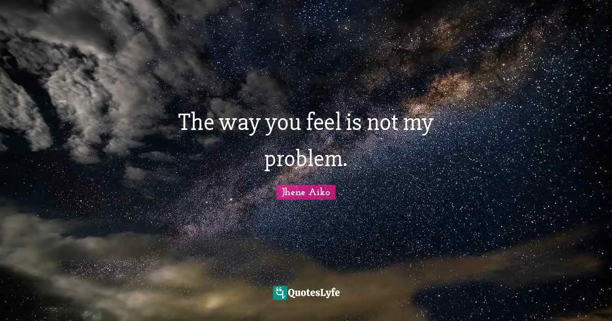 The way you feel is not my problem.