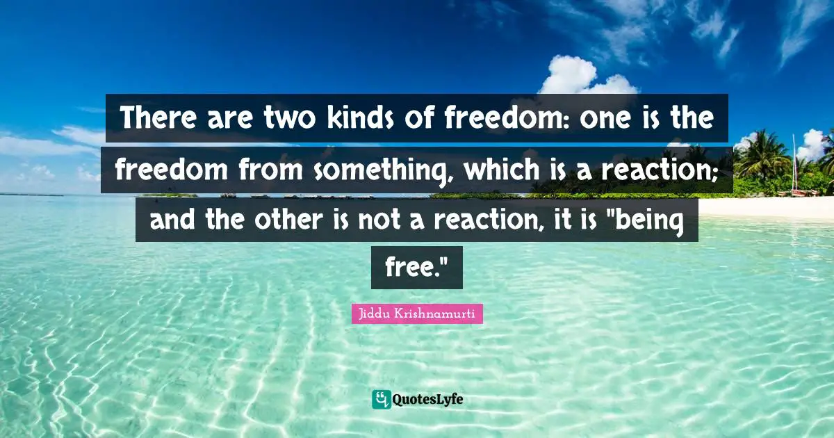 There are two kinds of freedom: one is the freedom from something, which is a reaction; and the other is not a reaction, it is "being free."