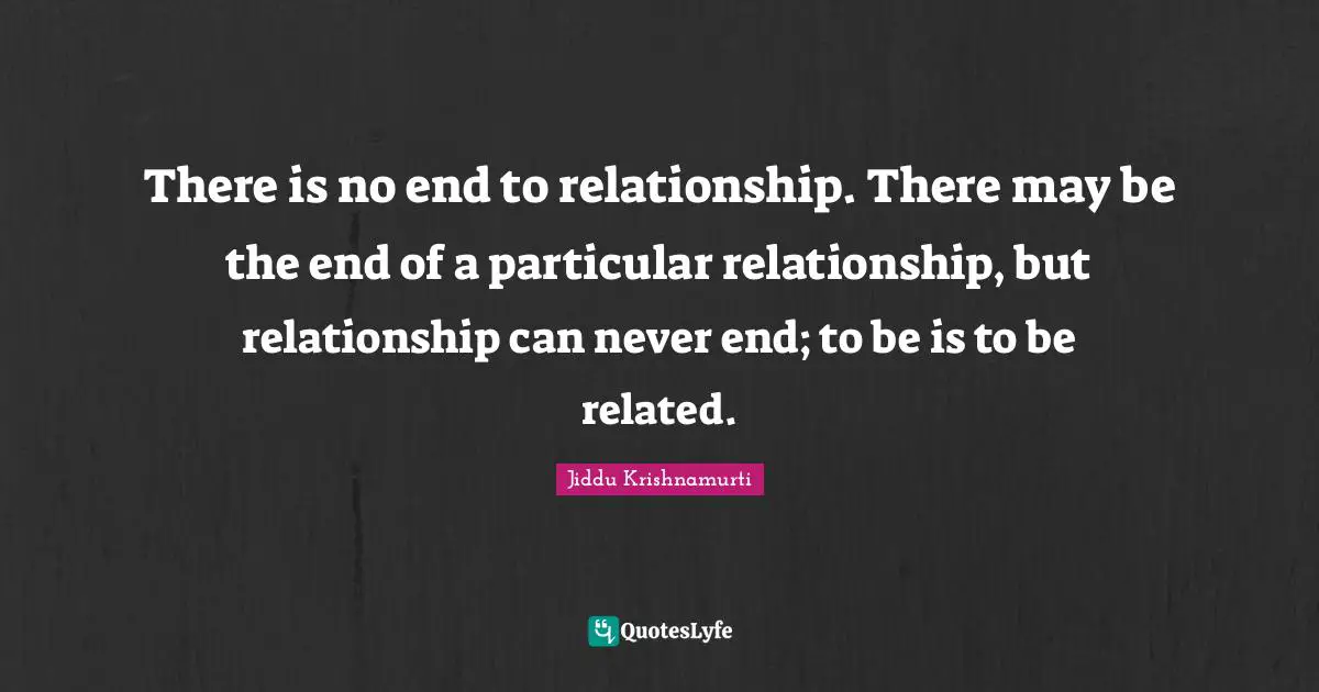 There is no end to relationship. There may be the end of a particular relationship, but relationship can never end; to be is to be related.