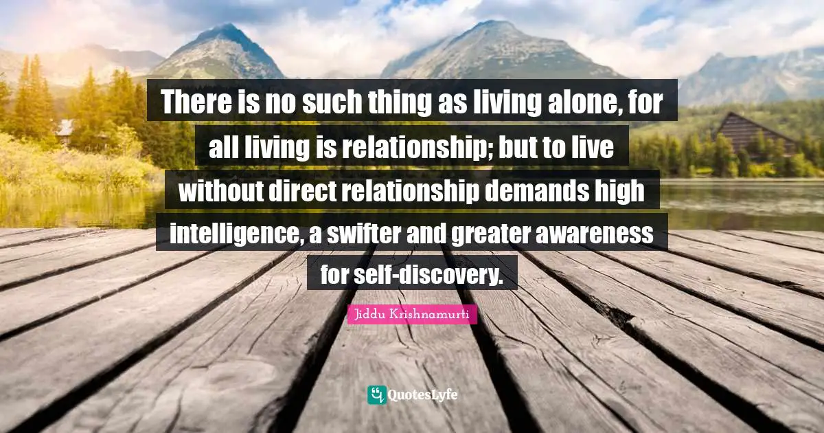 There is no such thing as living alone, for all living is relationship; but to live without direct relationship demands high intelligence, a swifter and greater awareness for self-discovery.
