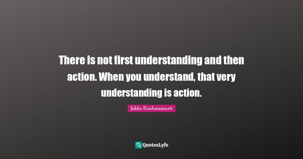 There is not first understanding and then action. When you understand, that very understanding is action.