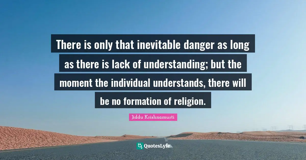 There is only that inevitable danger as long as there is lack of understanding; but the moment the individual understands, there will be no formation of religion.