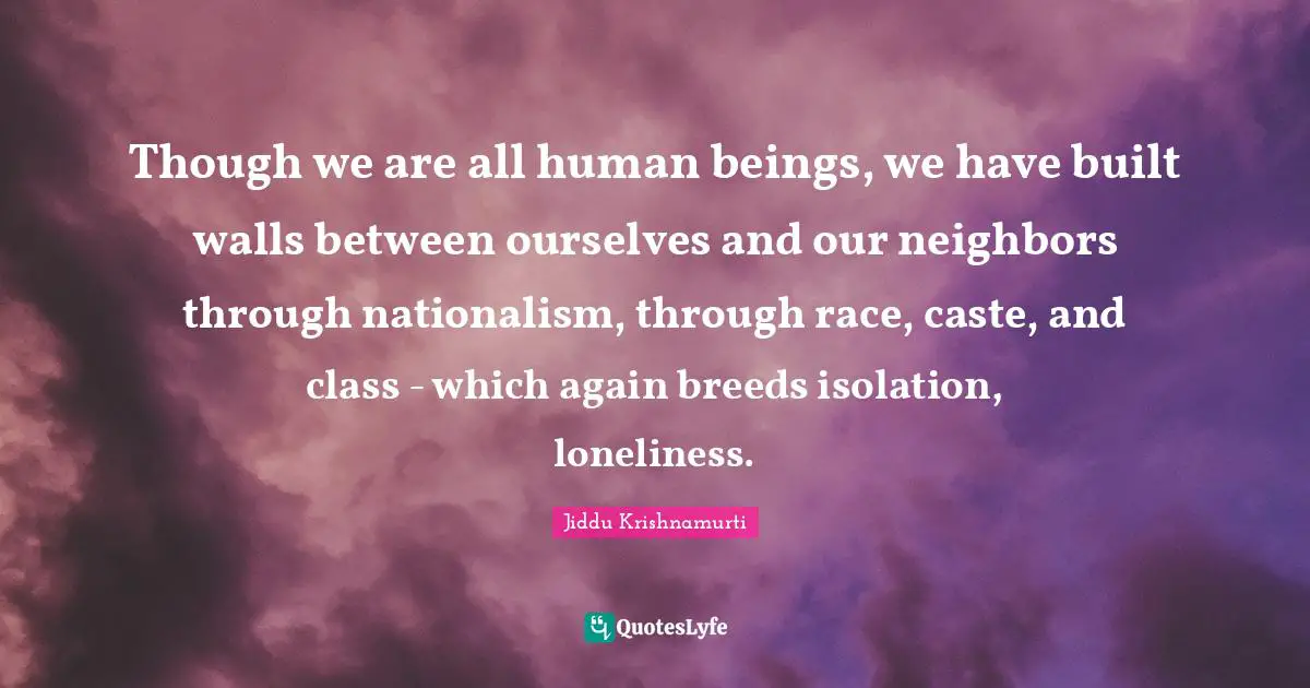 Though we are all human beings, we have built walls between ourselves and our neighbors through nationalism, through race, caste, and class - which again breeds isolation, loneliness.