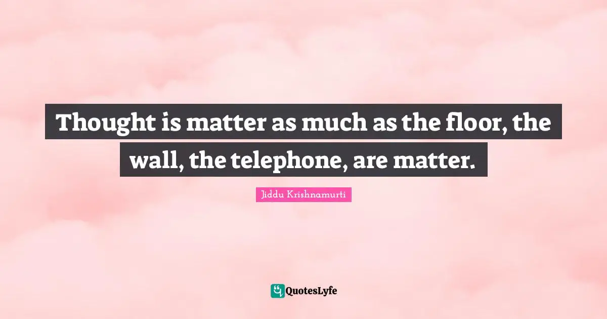 Thought is matter as much as the floor, the wall, the telephone, are matter.