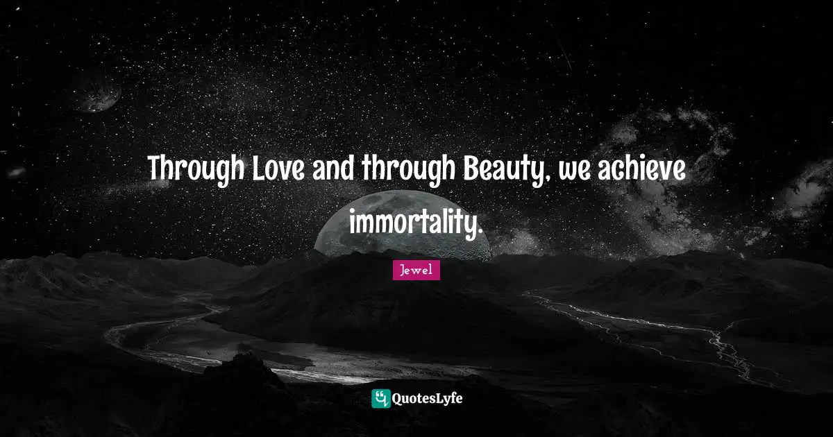 Through Love and through Beauty, we achieve immortality.