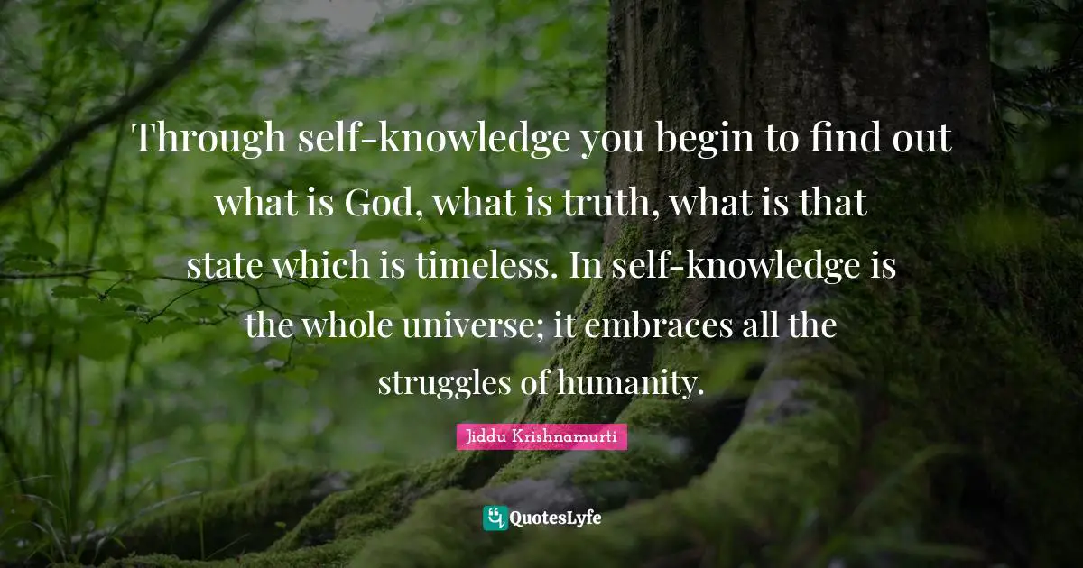 Through self-knowledge you begin to find out what is God, what is truth, what is that state which is timeless. In self-knowledge is the whole universe; it embraces all the struggles of humanity.