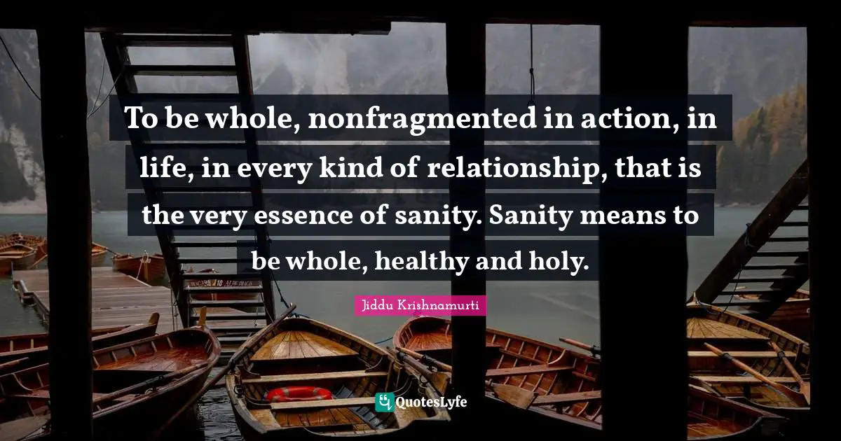 To be whole, nonfragmented in action, in life, in every kind of relationship, that is the very essence of sanity. Sanity means to be whole, healthy and holy.