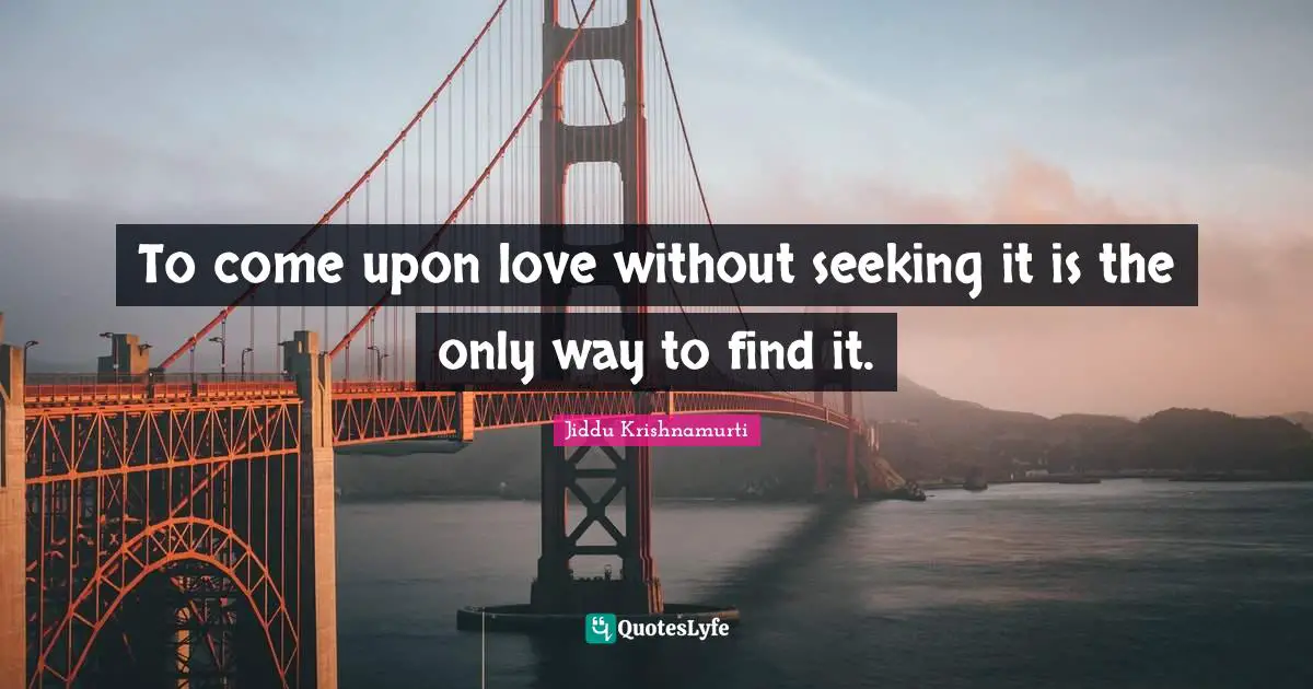 To come upon love without seeking it is the only way to find it.