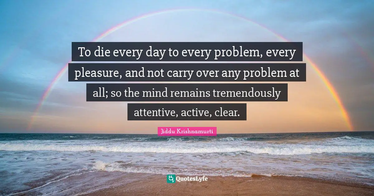 To die every day to every problem, every pleasure, and not carry over any problem at all; so the mind remains tremendously attentive, active, clear.