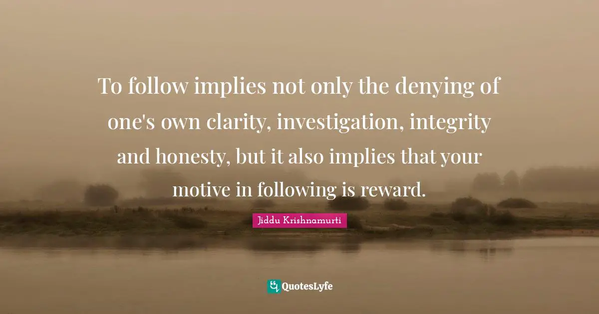 To follow implies not only the denying of one's own clarity, investigation, integrity and honesty, but it also implies that your motive in following is reward.