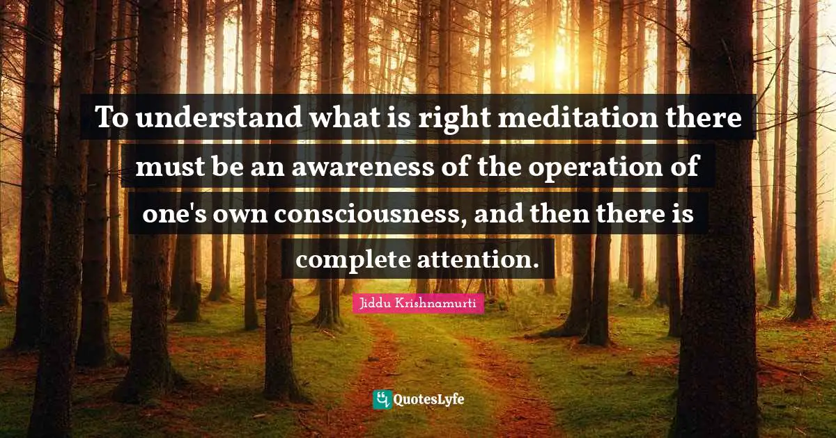 To understand what is right meditation there must be an awareness of the operation of one's own consciousness, and then there is complete attention.