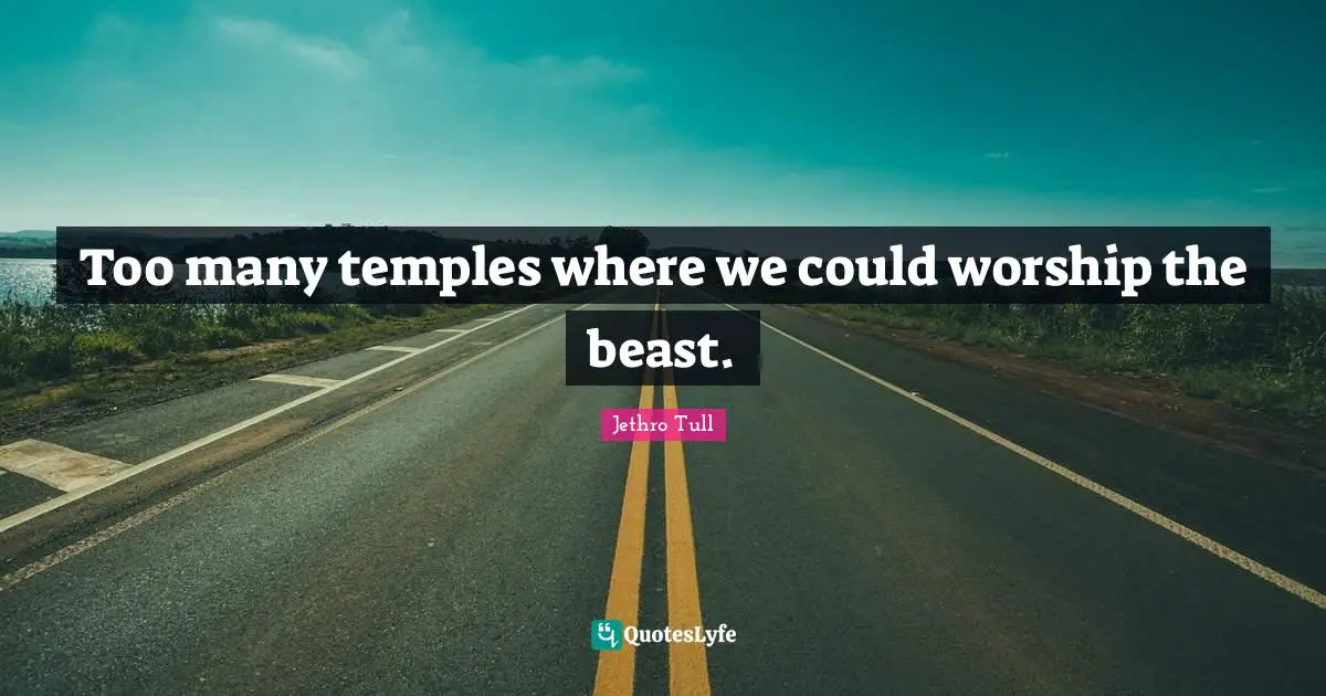 Too many temples where we could worship the beast.