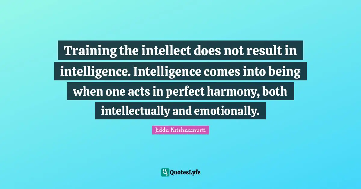 Training the intellect does not result in intelligence. Intelligence comes into being when one acts in perfect harmony, both intellectually and emotionally.