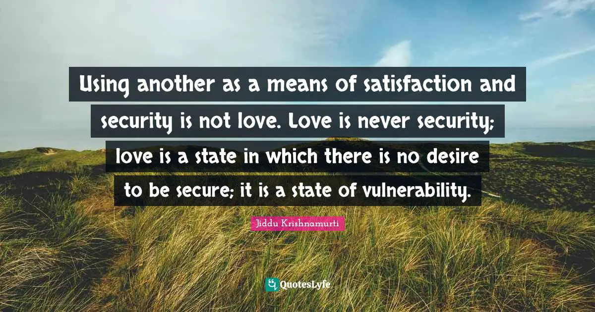 Using another as a means of satisfaction and security is not love. Love is never security; love is a state in which there is no desire to be secure; it is a state of vulnerability.