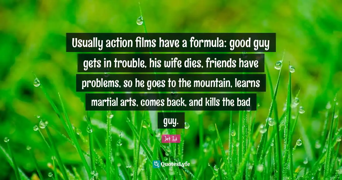 Jet Li Quotes: "Usually action films have a formula: good guy gets in trouble, his wife dies, friends have problems, so he goes to the mountain, learns martial arts, comes back, and kills the bad guy."