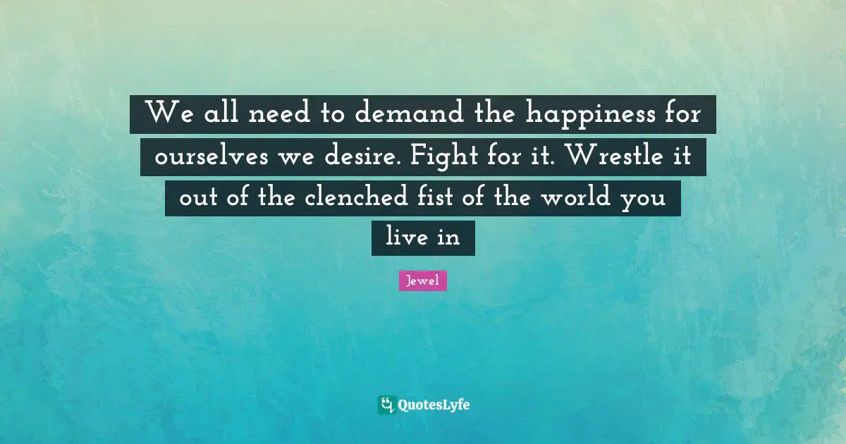 We all need to demand the happiness for ourselves we desire. Fight for it. Wrestle it out of the clenched fist of the world you live in