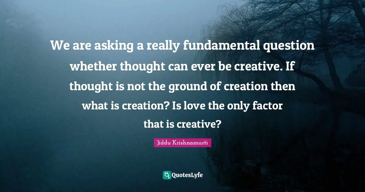 We are asking a really fundamental question whether thought can ever be creative. If thought is not the ground of creation then what is creation? Is love the only factor that is creative?
