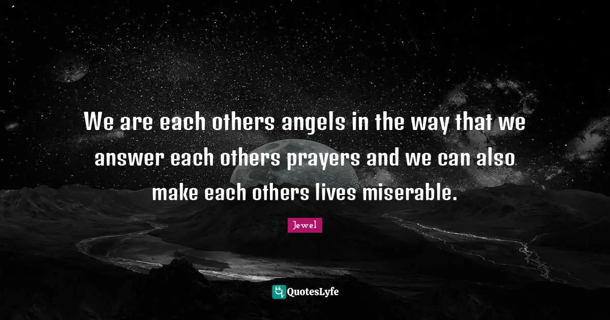 We are each others angels in the way that we answer each others prayers and we can also make each others lives miserable.