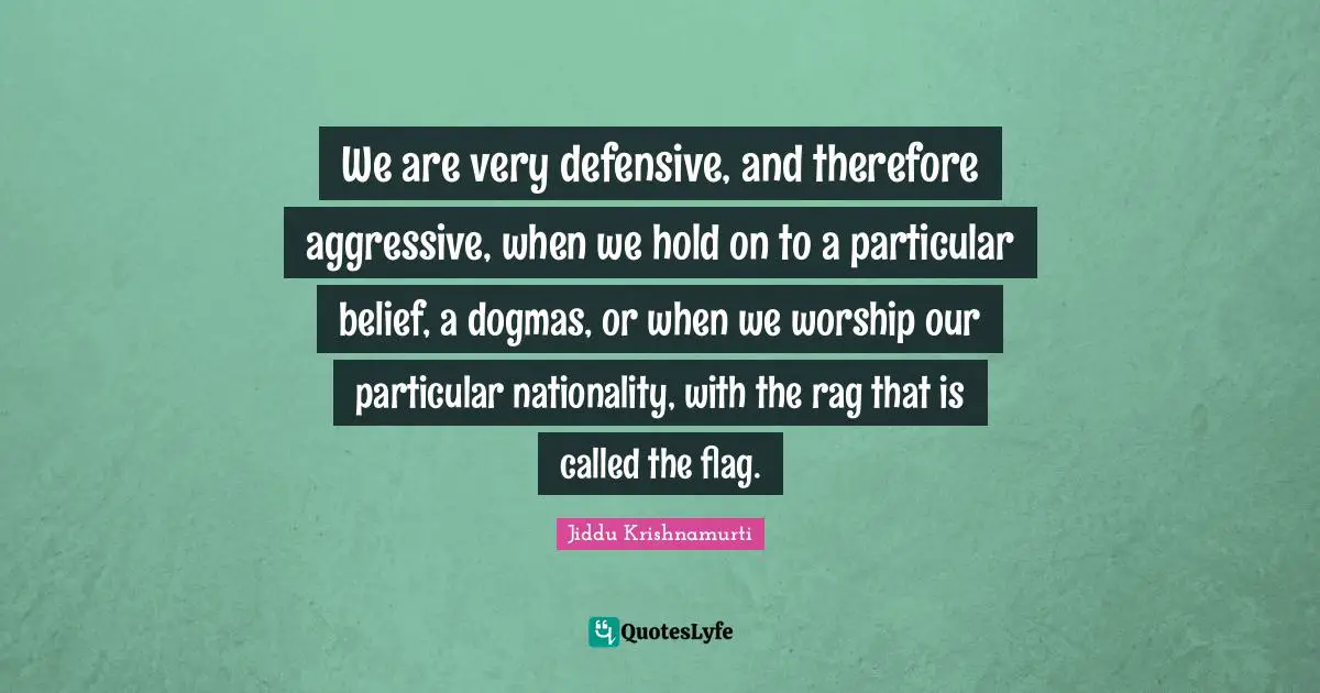 Aggressive Quotes: "We are very defensive, and therefore aggressive, when we hold on to a particular belief, a dogmas, or when we worship our particular nationality, with the rag that is called the flag."
