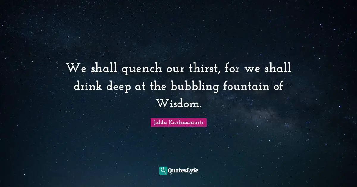 We shall quench our thirst, for we shall drink deep at the bubbling fountain of Wisdom.