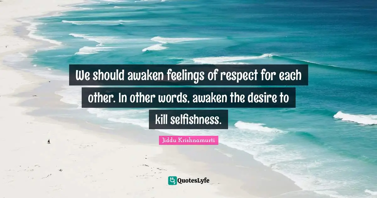 We should awaken feelings of respect for each other. In other words, awaken the desire to kill selfishness.