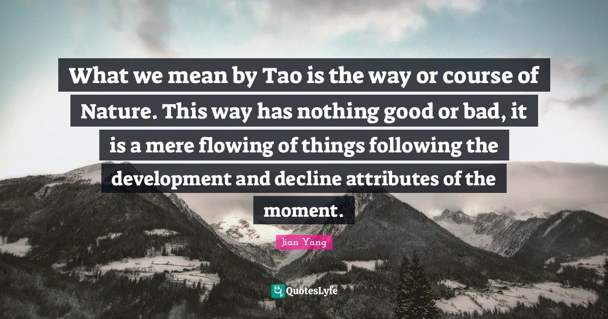 What we mean by Tao is the way or course of Nature. This way has nothing good or bad, it is a mere flowing of things following the development and decline attributes of the moment.