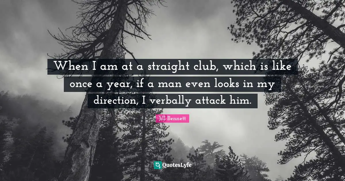 When I am at a straight club, which is like once a year, if a man even looks in my direction, I verbally attack him.