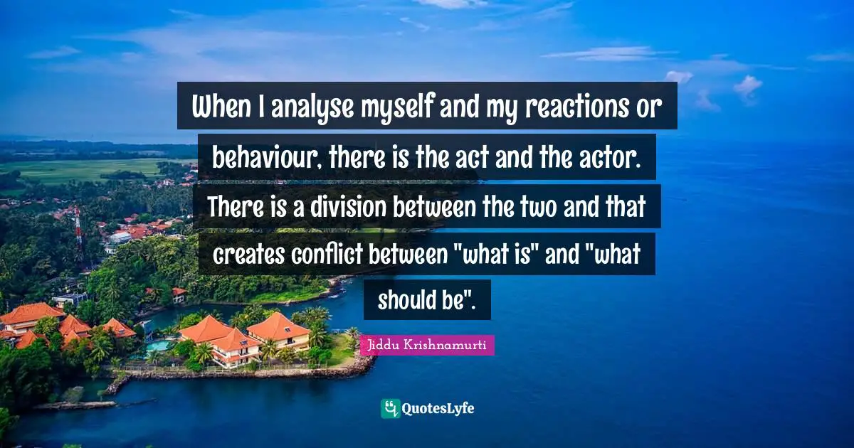 When I analyse myself and my reactions or behaviour, there is the act and the actor. There is a division between the two and that creates conflict between "what is" and "what should be".