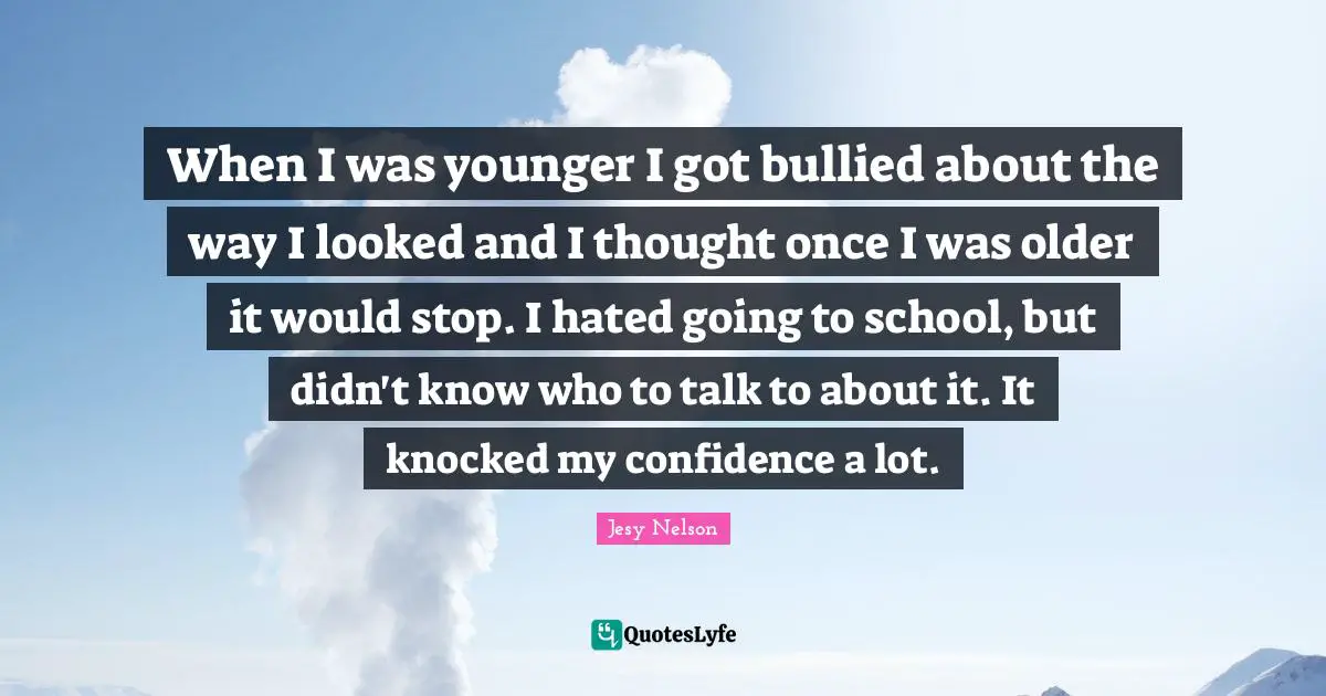 When I was younger I got bullied about the way I looked and I thought once I was older it would stop. I hated going to school, but didn't know who to talk to about it. It knocked my confidence a lot.
