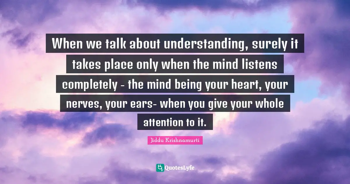 When we talk about understanding, surely it takes place only when the mind listens completely - the mind being your heart, your nerves, your ears- when you give your whole attention to it.