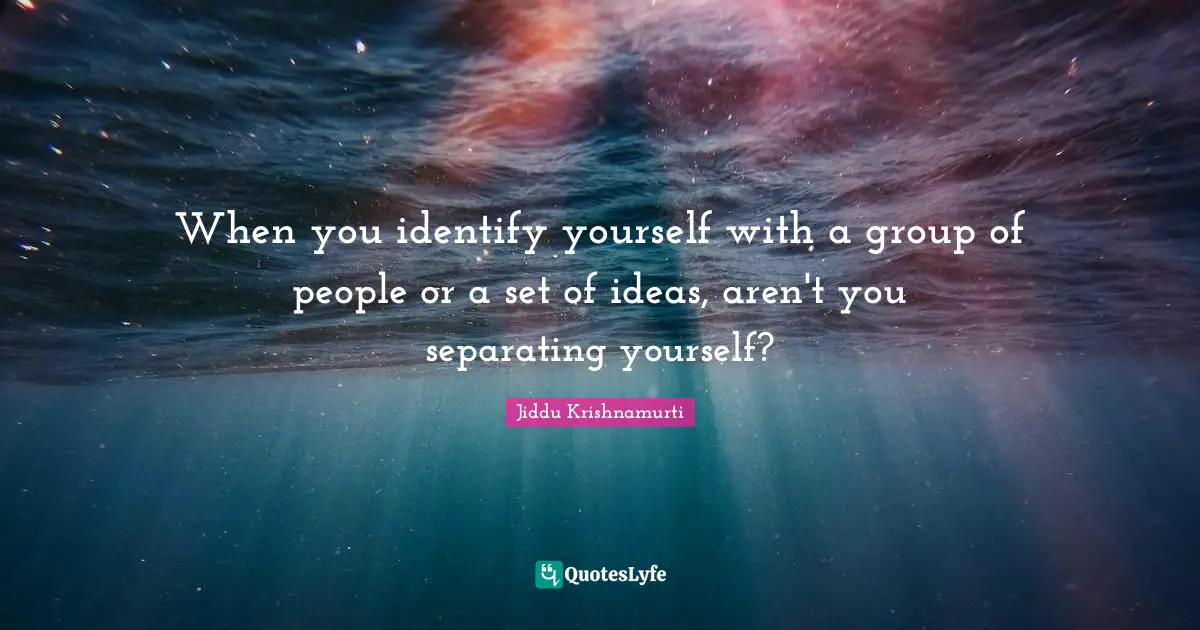 When you identify yourself with a group of people or a set of ideas, aren't you separating yourself?