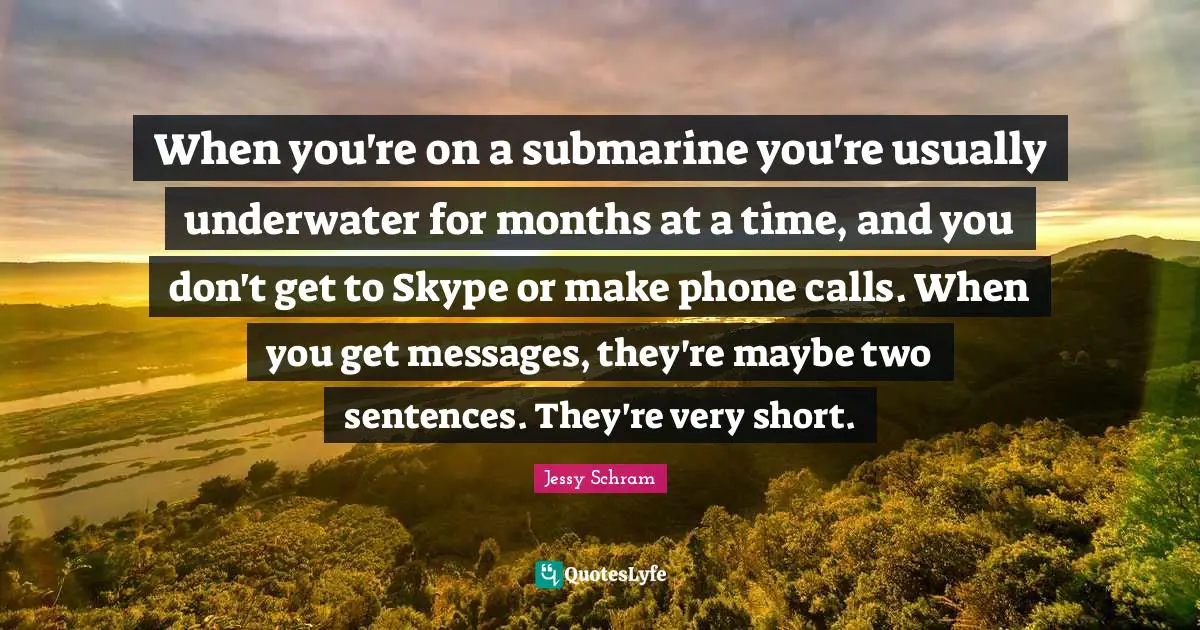 When you're on a submarine you're usually underwater for months at a time, and you don't get to Skype or make phone calls. When you get messages, they're maybe two sentences. They're very short.
