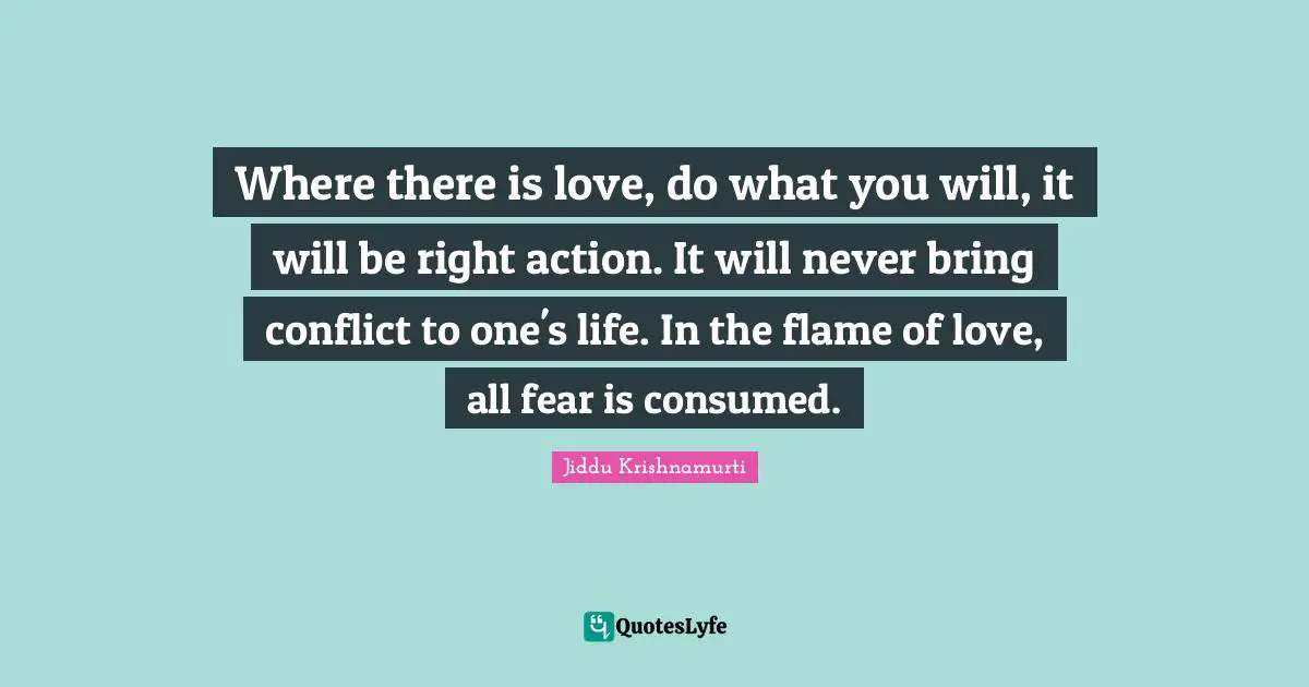 Where there is love, do what you will, it will be right action. It will never bring conflict to one's life. In the flame of love, all fear is consumed.