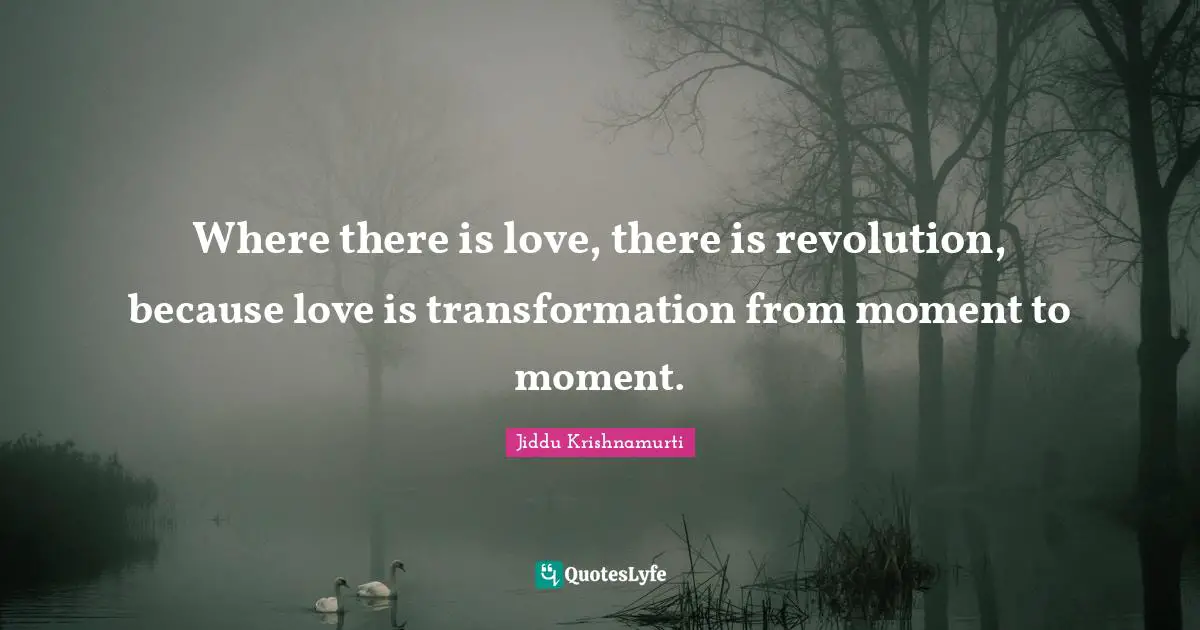 Where there is love, there is revolution, because love is transformation from moment to moment.