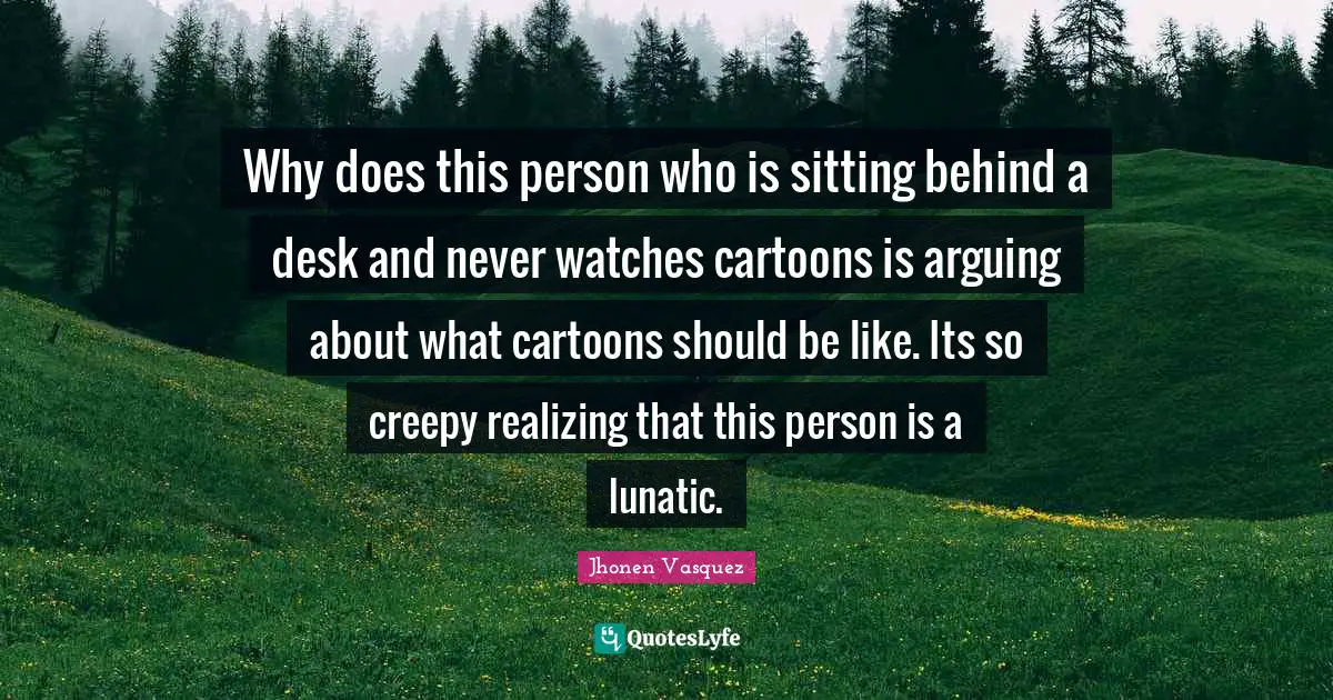 Lunatic Quotes: "Why does this person who is sitting behind a desk and never watches cartoons is arguing about what cartoons should be like. Its so creepy realizing that this person is a lunatic."
