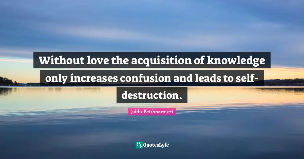 J.Krishnamurti Quotes: "Without love the acquisition of knowledge only increases confusion and leads to self-destruction."