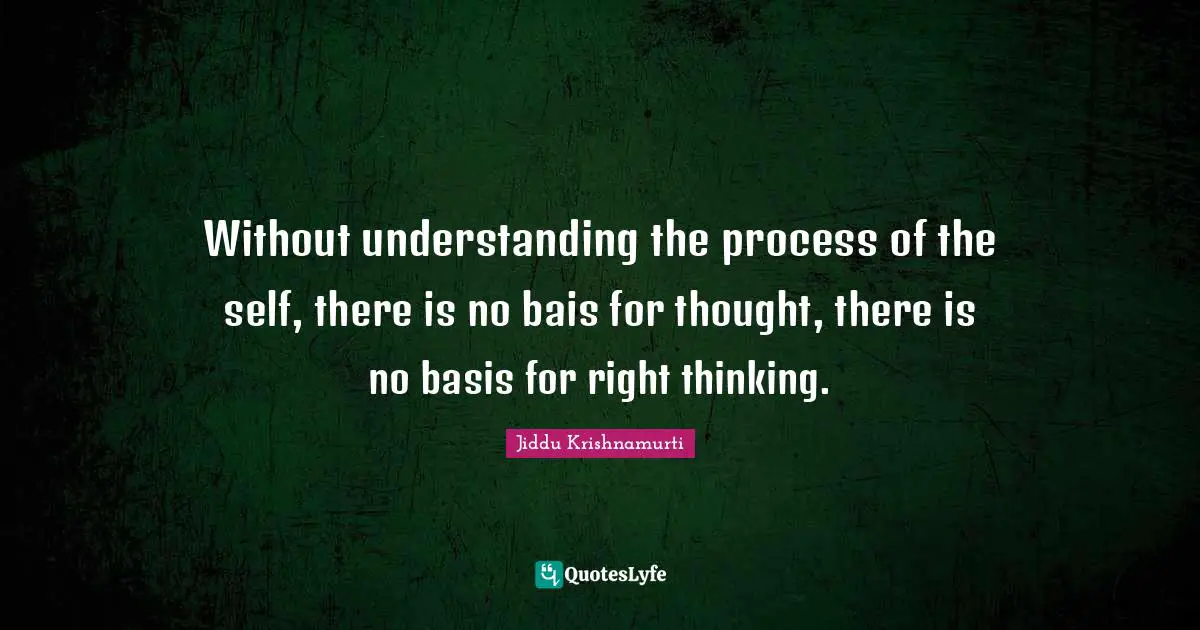 Without understanding the process of the self, there is no bais for thought, there is no basis for right thinking.